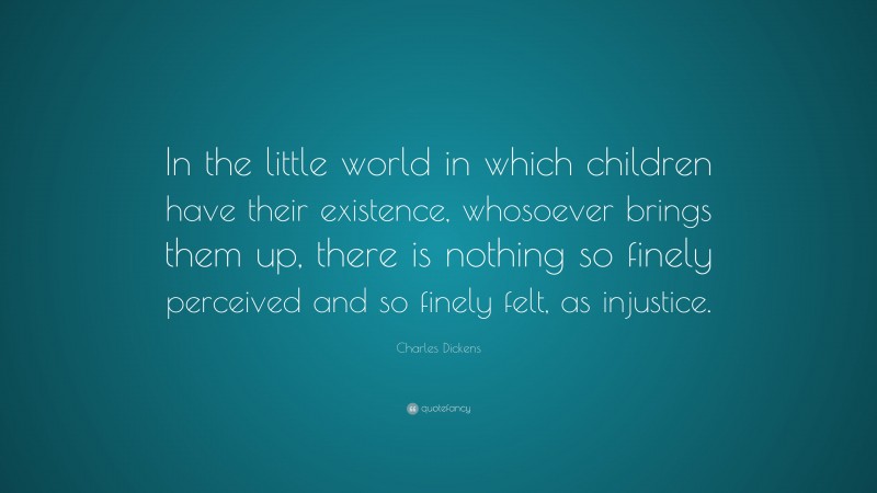 Charles Dickens Quote: “In the little world in which children have their existence, whosoever brings them up, there is nothing so finely perceived and so finely felt, as injustice.”
