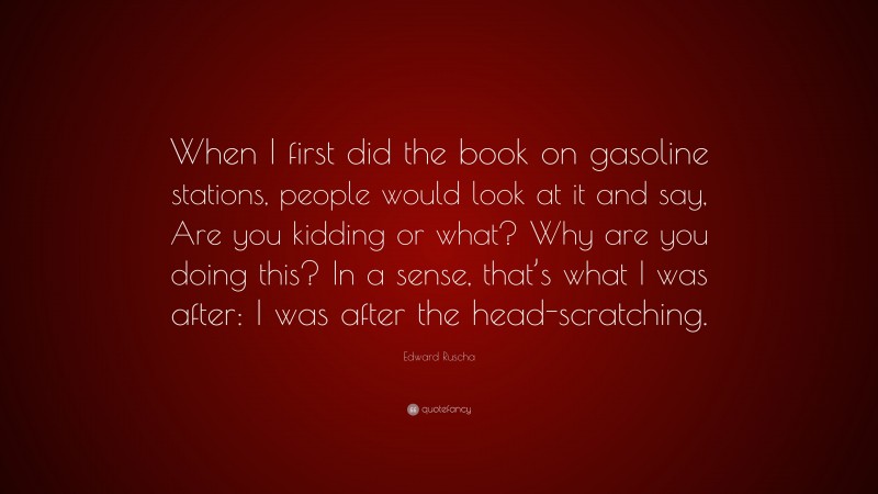 Edward Ruscha Quote: “When I first did the book on gasoline stations, people would look at it and say, Are you kidding or what? Why are you doing this? In a sense, that’s what I was after: I was after the head-scratching.”