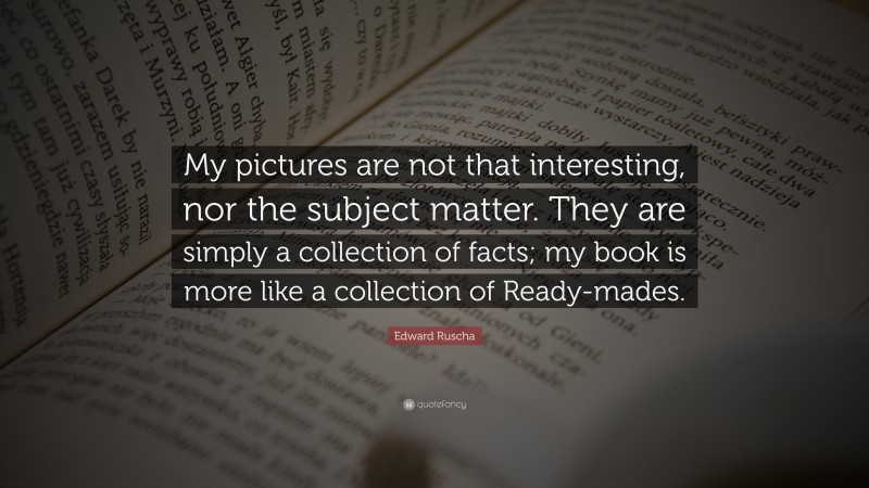 Edward Ruscha Quote: “My pictures are not that interesting, nor the subject matter. They are simply a collection of facts; my book is more like a collection of Ready-mades.”