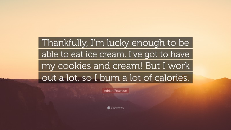 Adrian Peterson Quote: “Thankfully, I’m lucky enough to be able to eat ice cream. I’ve got to have my cookies and cream! But I work out a lot, so I burn a lot of calories.”