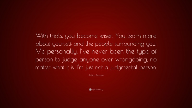 Adrian Peterson Quote: “With trials, you become wiser. You learn more about yourself and the people surrounding you. Me personally, I’ve never been the type of person to judge anyone over wrongdoing, no matter what it is. I’m just not a judgmental person.”