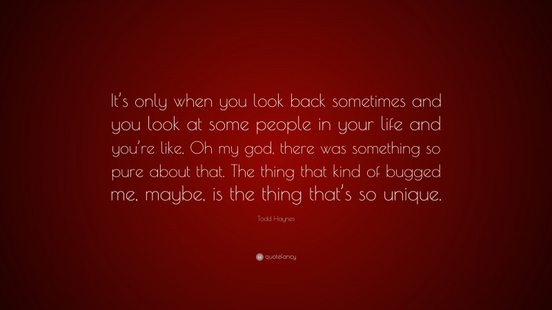 Todd Haynes Quote: “It’s only when you look back sometimes and you look at some people in your life and you’re like, Oh my god, there was something so pure about that. The thing that kind of bugged me, maybe, is the thing that’s so unique.”