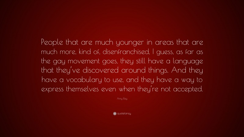 Amy Ray Quote: “People that are much younger in areas that are much more, kind of, disenfranchised, I guess, as far as the gay movement goes, they still have a language that they’ve discovered around things. And they have a vocabulary to use, and they have a way to express themselves even when they’re not accepted.”
