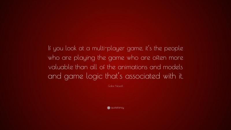Gabe Newell Quote: “If you look at a multi-player game, it’s the people who are playing the game who are often more valuable than all of the animations and models and game logic that’s associated with it.”
