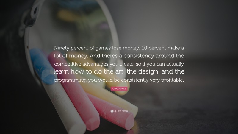 Gabe Newell Quote: “Ninety percent of games lose money; 10 percent make a lot of money. And theres a consistency around the competitive advantages you create, so if you can actually learn how to do the art, the design, and the programming, you would be consistently very profitable.”