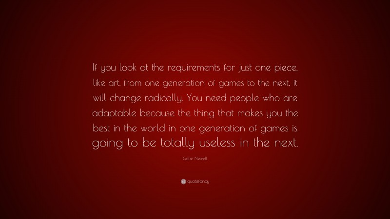 Gabe Newell Quote: “If you look at the requirements for just one piece, like art, from one generation of games to the next, it will change radically. You need people who are adaptable because the thing that makes you the best in the world in one generation of games is going to be totally useless in the next.”