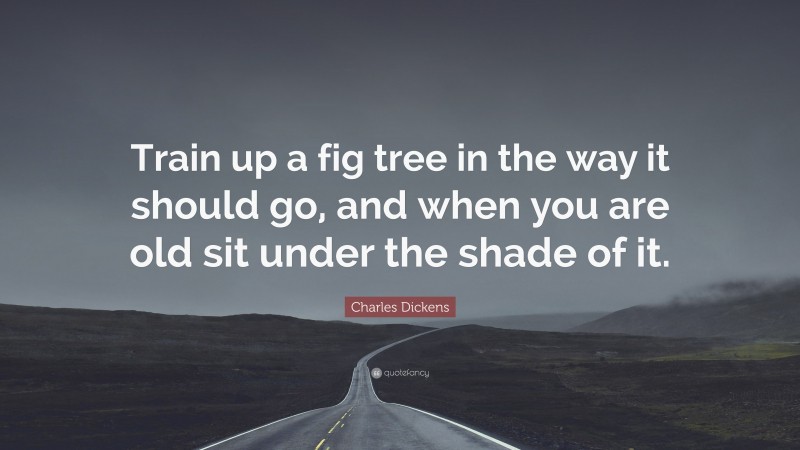 Charles Dickens Quote: “Train up a fig tree in the way it should go, and when you are old sit under the shade of it.”