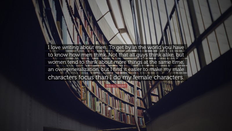 Bonnie Jo Campbell Quote: “I love writing about men. To get by in the world you have to know how men think. Not that all guys think alike, but women tend to think about more things at the same time, an overgeneralization, but I find it easier to make my male characters focus than I do my female characters.”