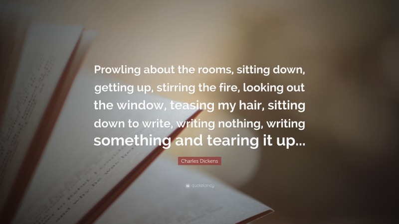 Charles Dickens Quote: “Prowling about the rooms, sitting down, getting up, stirring the fire, looking out the window, teasing my hair, sitting down to write, writing nothing, writing something and tearing it up...”