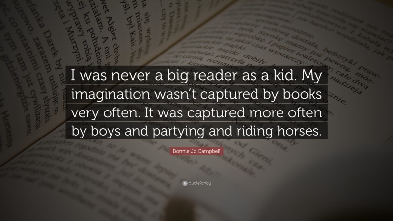 Bonnie Jo Campbell Quote: “I was never a big reader as a kid. My imagination wasn’t captured by books very often. It was captured more often by boys and partying and riding horses.”