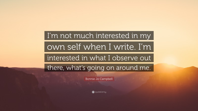 Bonnie Jo Campbell Quote: “I’m not much interested in my own self when I write. I’m interested in what I observe out there, what’s going on around me.”