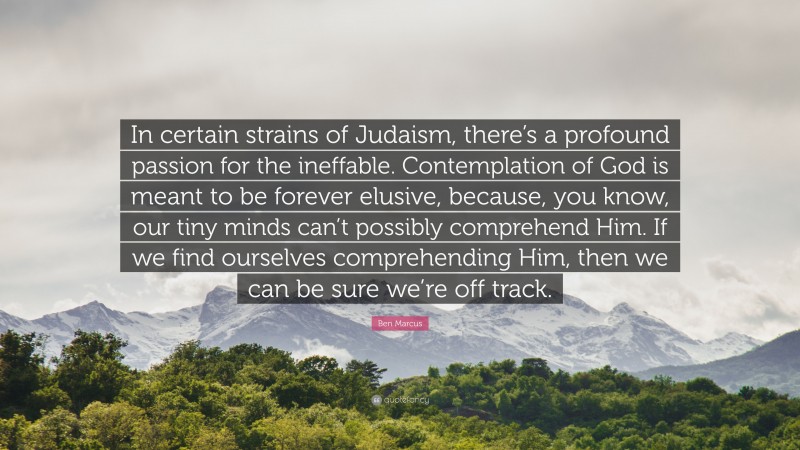 Ben Marcus Quote: “In certain strains of Judaism, there’s a profound passion for the ineffable. Contemplation of God is meant to be forever elusive, because, you know, our tiny minds can’t possibly comprehend Him. If we find ourselves comprehending Him, then we can be sure we’re off track.”