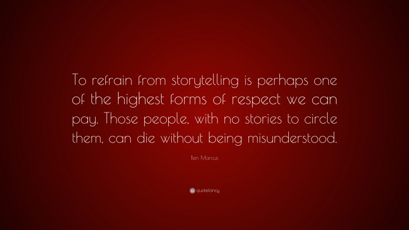 Ben Marcus Quote: “To refrain from storytelling is perhaps one of the highest forms of respect we can pay. Those people, with no stories to circle them, can die without being misunderstood.”