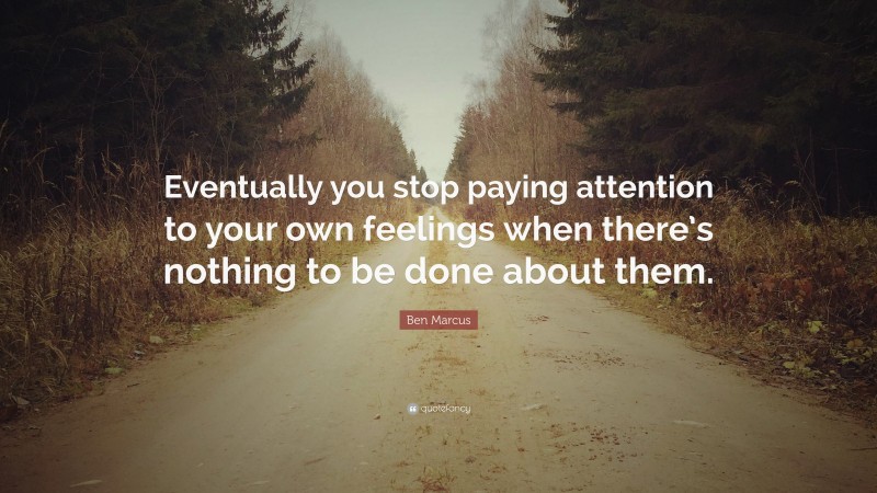 Ben Marcus Quote: “Eventually you stop paying attention to your own feelings when there’s nothing to be done about them.”