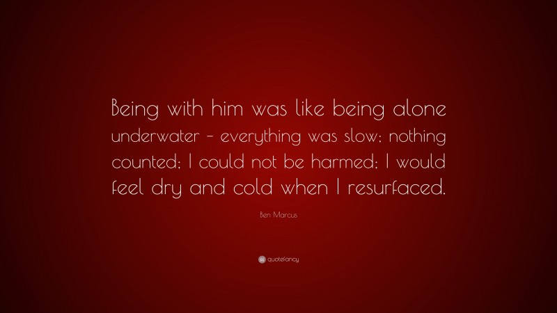 Ben Marcus Quote: “Being with him was like being alone underwater – everything was slow; nothing counted; I could not be harmed; I would feel dry and cold when I resurfaced.”