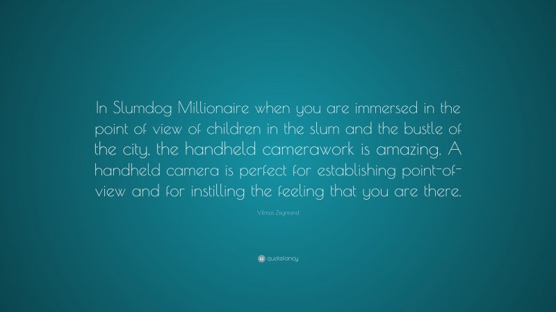 Vilmos Zsigmond Quote: “In Slumdog Millionaire when you are immersed in the point of view of children in the slum and the bustle of the city, the handheld camerawork is amazing. A handheld camera is perfect for establishing point-of-view and for instilling the feeling that you are there.”