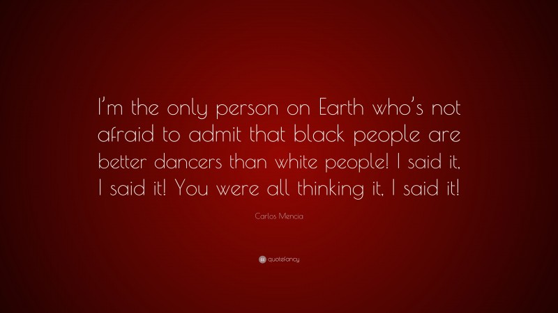 Carlos Mencia Quote: “I’m the only person on Earth who’s not afraid to admit that black people are better dancers than white people! I said it, I said it! You were all thinking it, I said it!”