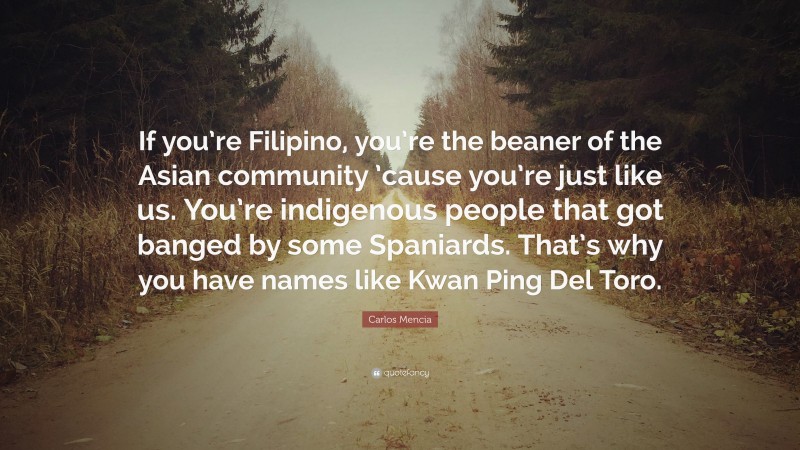 Carlos Mencia Quote: “If you’re Filipino, you’re the beaner of the Asian community ’cause you’re just like us. You’re indigenous people that got banged by some Spaniards. That’s why you have names like Kwan Ping Del Toro.”