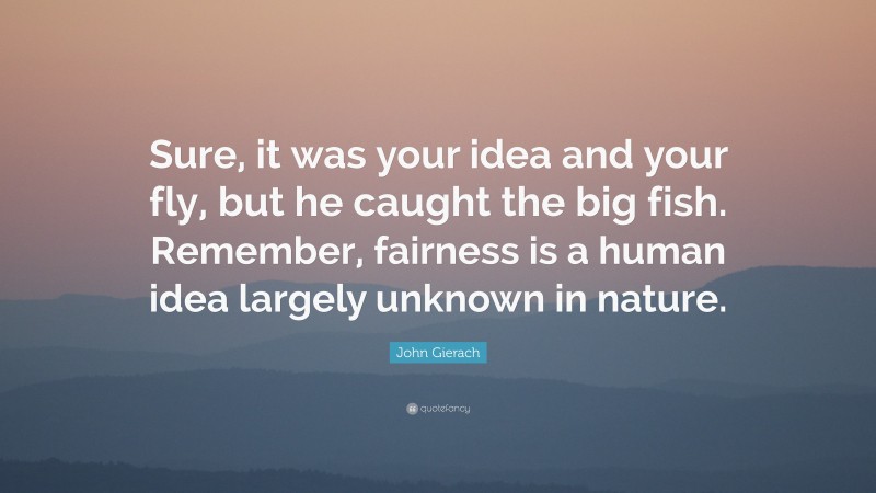 John Gierach Quote: “Sure, it was your idea and your fly, but he caught the big fish. Remember, fairness is a human idea largely unknown in nature.”