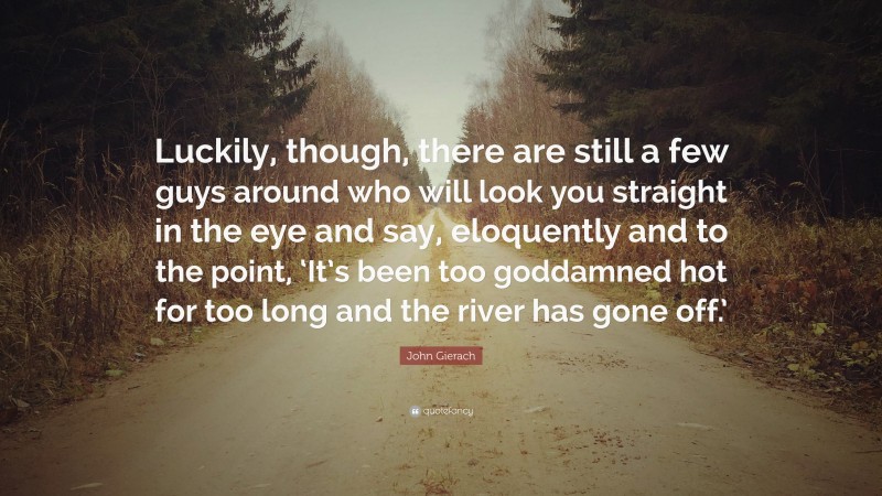 John Gierach Quote: “Luckily, though, there are still a few guys around who will look you straight in the eye and say, eloquently and to the point, ‘It’s been too goddamned hot for too long and the river has gone off.’”