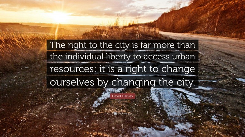 David Harvey Quote: “The right to the city is far more than the individual liberty to access urban resources: it is a right to change ourselves by changing the city.”