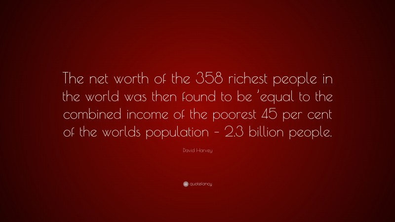 David Harvey Quote: “The net worth of the 358 richest people in the world was then found to be ’equal to the combined income of the poorest 45 per cent of the worlds population – 2.3 billion people.”
