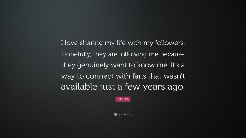 Rita Ora Quote: “I love sharing my life with my followers. Hopefully, they are following me because they genuinely want to know me. It’s a way to connect with fans that wasn’t available just a few years ago.”