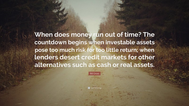 Bill Gross Quote: “When does money run out of time? The countdown begins when investable assets pose too much risk for too little return; when lenders desert credit markets for other alternatives such as cash or real assets.”