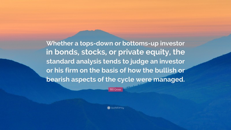 Bill Gross Quote: “Whether a tops-down or bottoms-up investor in bonds, stocks, or private equity, the standard analysis tends to judge an investor or his firm on the basis of how the bullish or bearish aspects of the cycle were managed.”