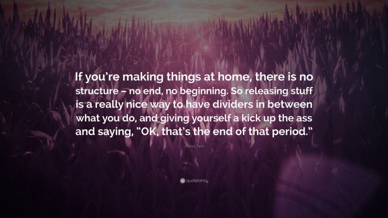 Aphex Twin Quote: “If you’re making things at home, there is no structure – no end, no beginning. So releasing stuff is a really nice way to have dividers in between what you do, and giving yourself a kick up the ass and saying, “OK, that’s the end of that period.””