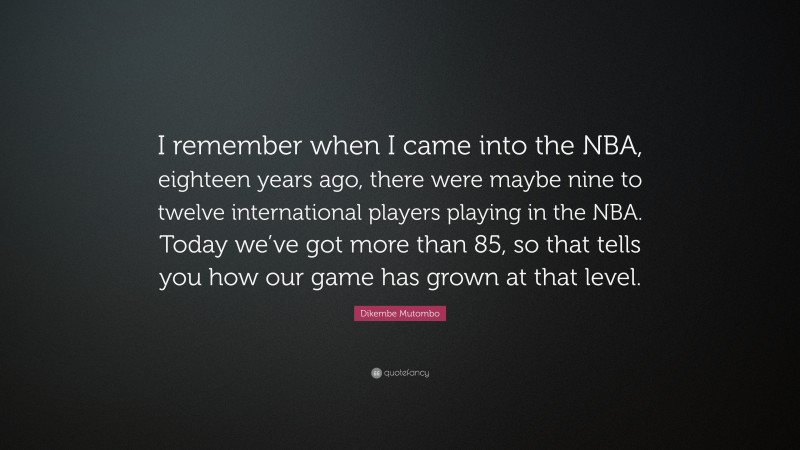 Dikembe Mutombo Quote: “I remember when I came into the NBA, eighteen years ago, there were maybe nine to twelve international players playing in the NBA. Today we’ve got more than 85, so that tells you how our game has grown at that level.”