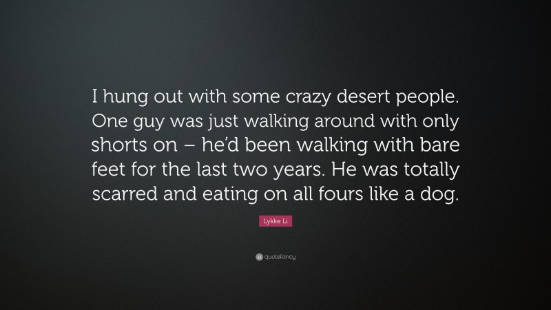 Lykke Li Quote: “I hung out with some crazy desert people. One guy was just walking around with only shorts on – he’d been walking with bare feet for the last two years. He was totally scarred and eating on all fours like a dog.”