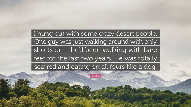 Lykke Li Quote: “I hung out with some crazy desert people. One guy was just walking around with only shorts on – he’d been walking with bare feet for the last two years. He was totally scarred and eating on all fours like a dog.”