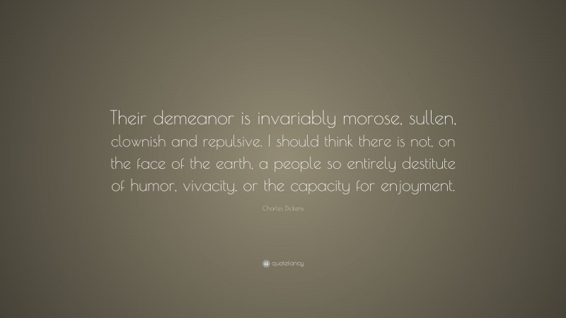 Charles Dickens Quote: “Their demeanor is invariably morose, sullen, clownish and repulsive. I should think there is not, on the face of the earth, a people so entirely destitute of humor, vivacity, or the capacity for enjoyment.”