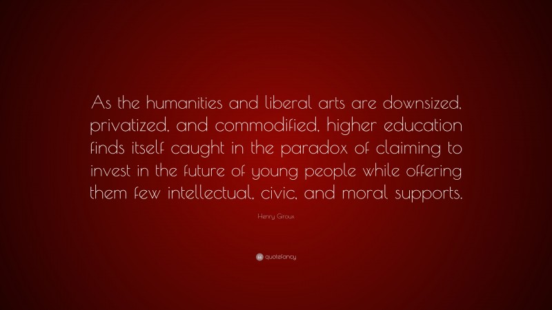 Henry Giroux Quote: “As the humanities and liberal arts are downsized, privatized, and commodified, higher education finds itself caught in the paradox of claiming to invest in the future of young people while offering them few intellectual, civic, and moral supports.”