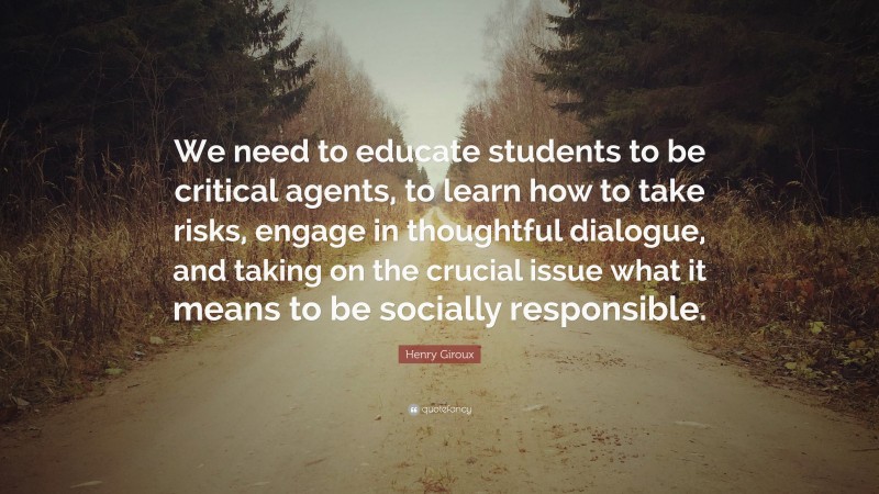 Henry Giroux Quote: “We need to educate students to be critical agents, to learn how to take risks, engage in thoughtful dialogue, and taking on the crucial issue what it means to be socially responsible.”
