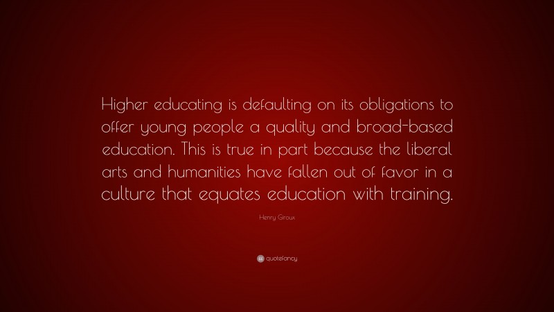 Henry Giroux Quote: “Higher educating is defaulting on its obligations to offer young people a quality and broad-based education. This is true in part because the liberal arts and humanities have fallen out of favor in a culture that equates education with training.”