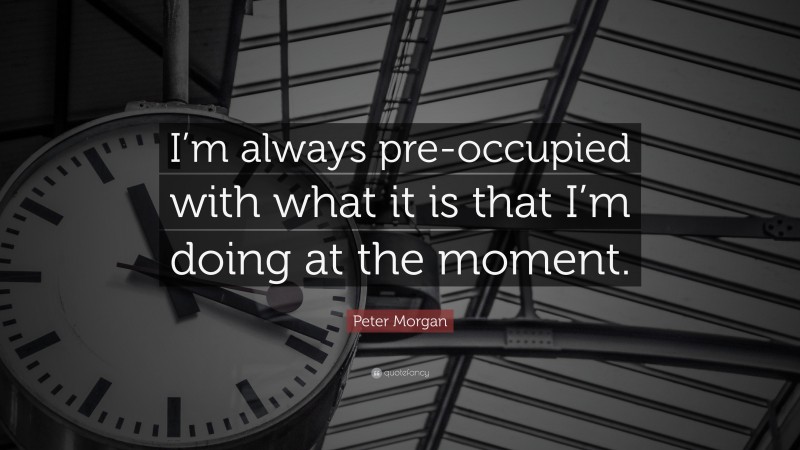 Peter Morgan Quote: “I’m always pre-occupied with what it is that I’m doing at the moment.”