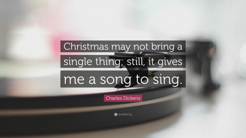 Charles Dickens Quote: “Christmas may not bring a single thing; still, it gives me a song to sing.”