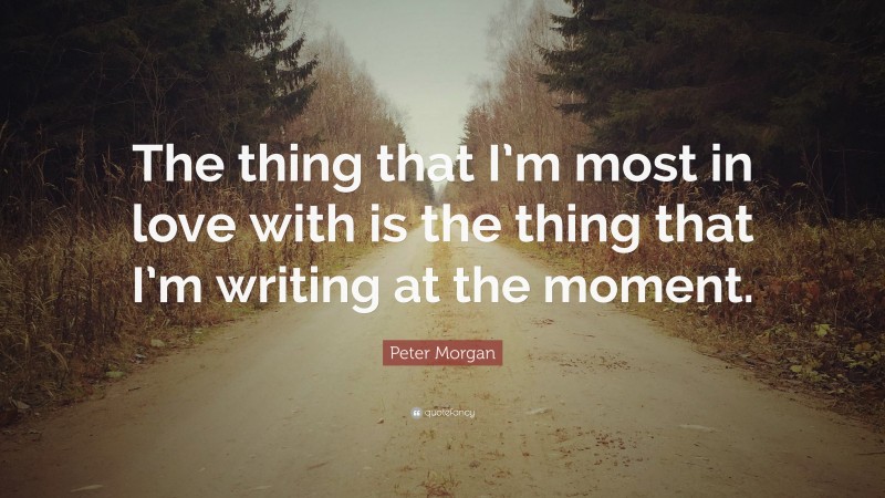 Peter Morgan Quote: “The thing that I’m most in love with is the thing that I’m writing at the moment.”