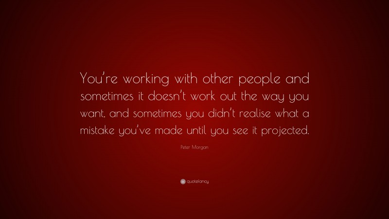 Peter Morgan Quote: “You’re working with other people and sometimes it doesn’t work out the way you want, and sometimes you didn’t realise what a mistake you’ve made until you see it projected.”