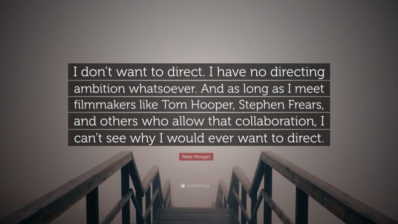 Peter Morgan Quote: “I don’t want to direct. I have no directing ambition whatsoever. And as long as I meet filmmakers like Tom Hooper, Stephen Frears, and others who allow that collaboration, I can’t see why I would ever want to direct.”