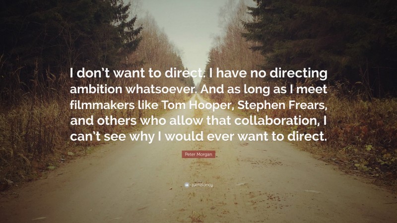 Peter Morgan Quote: “I don’t want to direct. I have no directing ambition whatsoever. And as long as I meet filmmakers like Tom Hooper, Stephen Frears, and others who allow that collaboration, I can’t see why I would ever want to direct.”