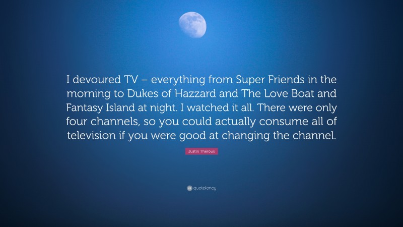 Justin Theroux Quote: “I devoured TV – everything from Super Friends in the morning to Dukes of Hazzard and The Love Boat and Fantasy Island at night. I watched it all. There were only four channels, so you could actually consume all of television if you were good at changing the channel.”