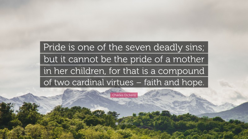 Charles Dickens Quote: “Pride is one of the seven deadly sins; but it cannot be the pride of a mother in her children, for that is a compound of two cardinal virtues – faith and hope.”