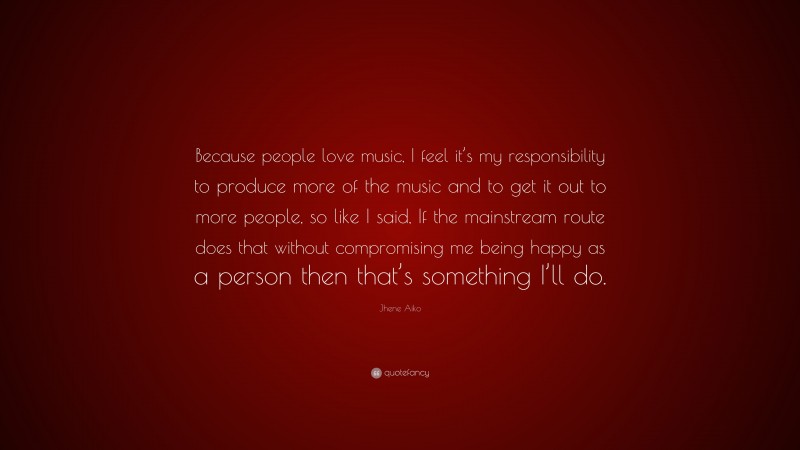 Jhene Aiko Quote: “Because people love music, I feel it’s my responsibility to produce more of the music and to get it out to more people, so like I said, If the mainstream route does that without compromising me being happy as a person then that’s something I’ll do.”