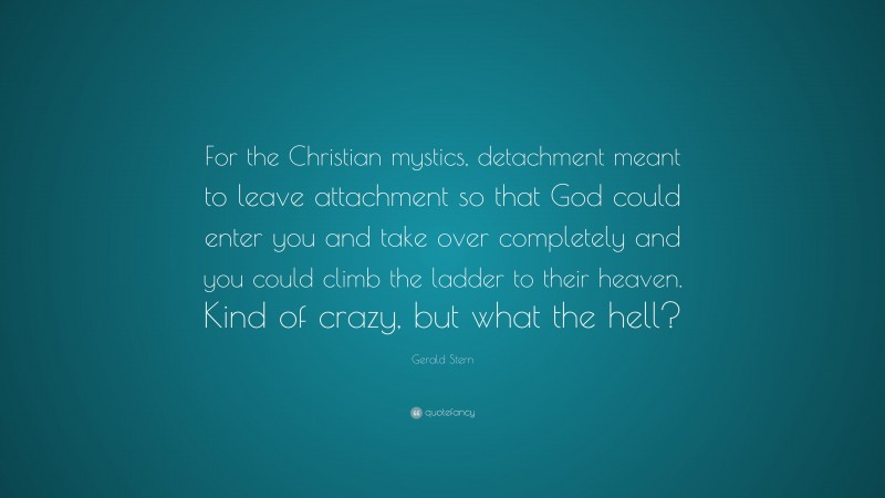 Gerald Stern Quote: “For the Christian mystics, detachment meant to leave attachment so that God could enter you and take over completely and you could climb the ladder to their heaven. Kind of crazy, but what the hell?”