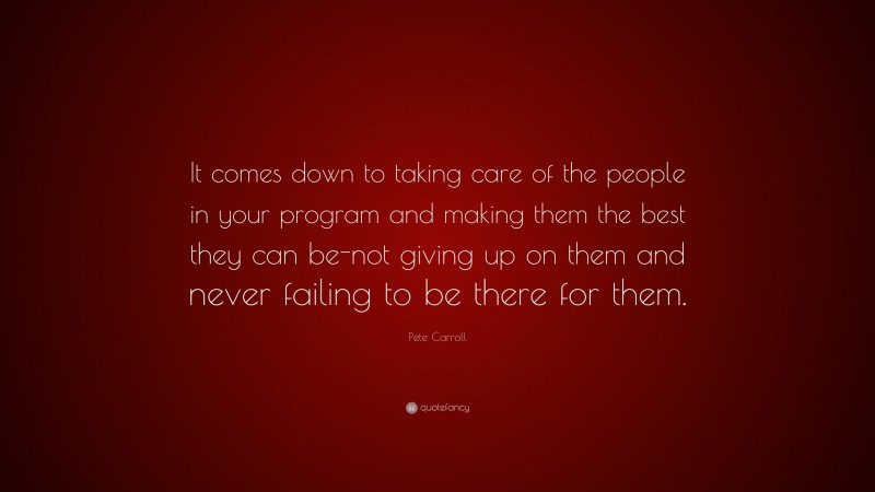 Pete Carroll Quote: “It comes down to taking care of the people in your program and making them the best they can be-not giving up on them and never failing to be there for them.”