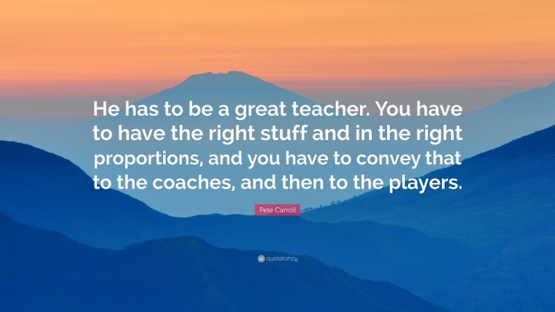 Pete Carroll Quote: “He has to be a great teacher. You have to have the right stuff and in the right proportions, and you have to convey that to the coaches, and then to the players.”