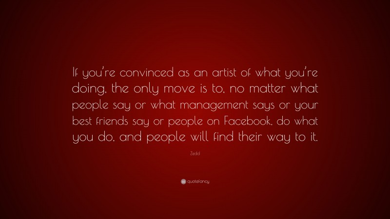 Zedd Quote: “If you’re convinced as an artist of what you’re doing, the only move is to, no matter what people say or what management says or your best friends say or people on Facebook, do what you do, and people will find their way to it.”